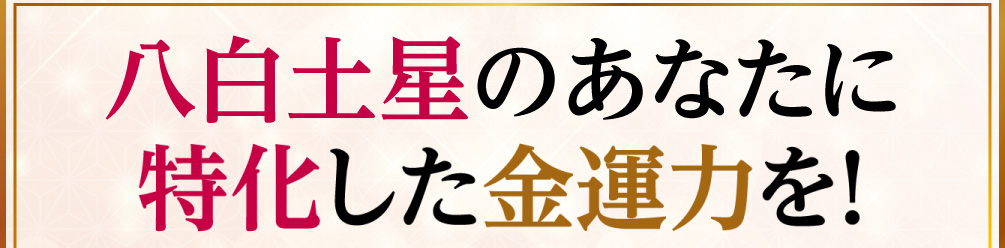 八白土星のあなたに特化した金運力を！