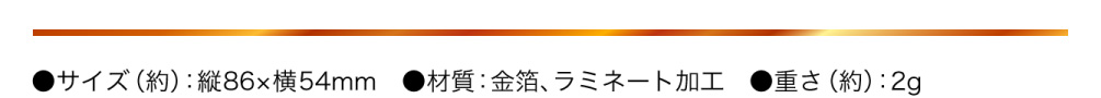 ●サイズ（約）：縦86×横54mm　●材質：金箔、ラミネート加工　●重さ（約）：2g