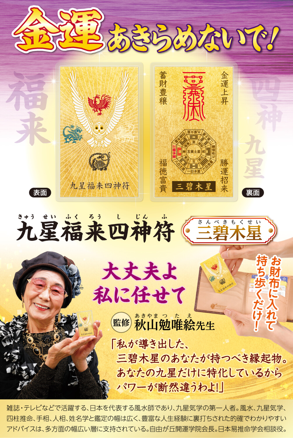 金運あきらめないで！『九星福来四神符 三碧木星』お財布に入れて持ち歩くだけ！〈監修：秋山勉唯絵先生〉「大丈夫よ、私に任せて！私が導き出した、三碧木星のあなたが持つべき縁起物。あなたの九星だけに特化しているからパワーが断然違うわよ！」雑誌・テレビなどで活躍する、日本を代表する風水師であり、九星気学の第一人者。風水、九星気学、四柱推命、手相、人相、姓名学と鑑定の幅は広く、豊富な人生経験に裏打ちされた的確でわかりやすいアドバイスは、多方面の幅広い層に支持されている。自由が丘開運学院会長。日本易推命学会相談役。