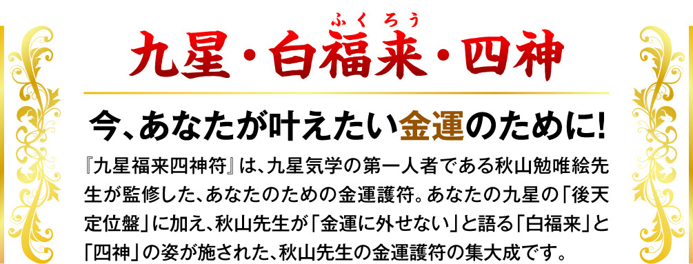 【九星・白福来・四神 今、あなたが叶えたい金運のために！】『九星福来四神符』は、九星気学の第一人者である秋山勉唯絵先生が監修した、あなたのための金運護符。あなたの九星の「後天定位盤」に加え、秋山先生が「金運に外せない」と語る「白福来」と「四神」の姿が施された、秋山先生の金運護符の集大成です。