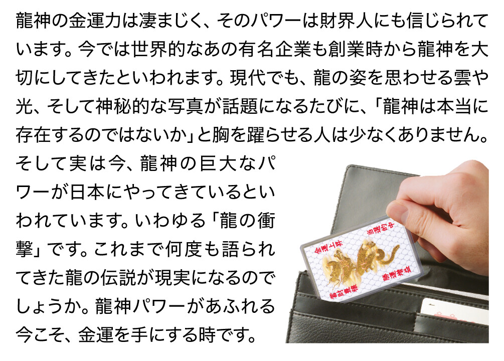 龍神の金運力は凄まじく、そのパワーは財界人にも信じられています。今では世界的なあの有名企業も創業時から龍神を大切にしてきたといわれます。現代でも、龍の姿を思わせる雲や光、そして神秘的な写真が話題になるたびに、「龍神は本当に存在するのではないか」と胸を躍らせる人は少なくありません。そして実は今、龍神の巨大なパワーが日本にやってきているといわれています。いわゆる「龍の衝撃」です。これまで何度も語られてきた龍の伝説が現実になるのでしょうか。龍神パワーがあふれる今こそ、金運を手にする時です。