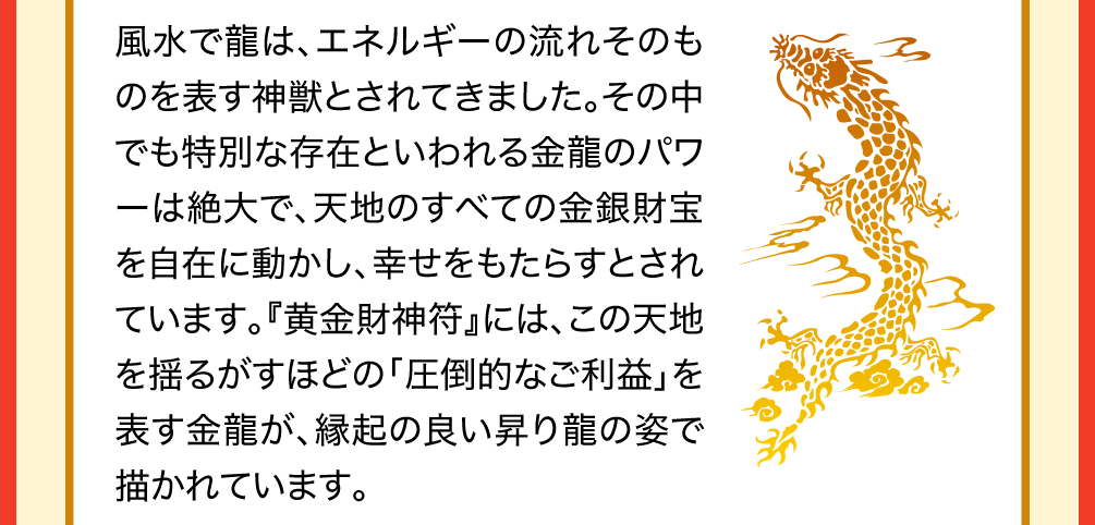 風水で龍は、エネルギーの流れそのものを表す神獣とされてきました。その中でも特別な存在といわれる金龍のパワーは絶大で、天地のすべての金銀財宝を自在に動かし、幸せをもたらすとされています。『黄金財神符』には、この天地を揺るがすほどの「圧倒的なご利益」を表す金龍が、縁起の良い昇り龍の姿で描かれています。