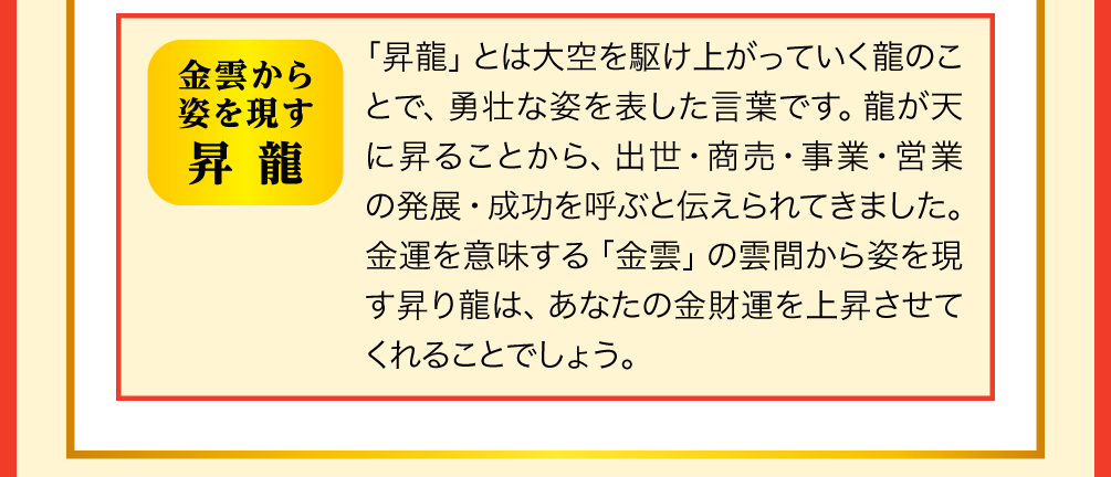 【金雲から姿を現す昇龍】「昇龍」とは大空を駆け上がっていく龍のことで、勇壮な姿を表した言葉です。龍が天に昇ることから、出世・商売・事業・営業の発展・成功を呼ぶと伝えられてきました。金運を意味する「金雲」の雲間から姿を現す昇り龍は、あなたの金財運を上昇させてくれることでしょう。
