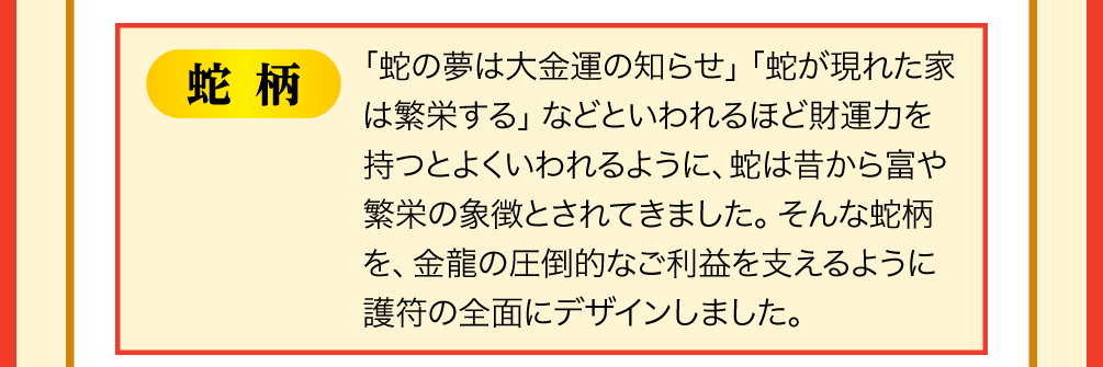 【蛇柄】「蛇の夢は大金運の知らせ」「蛇が現れた家は繁栄する」などといわれるほど財運力を持つとよくいわれるように、蛇は昔から富や繁栄の象徴とされてきました。そんな蛇柄を、金龍の圧倒的なご利益を支えるように護符の全面にデザインしました。