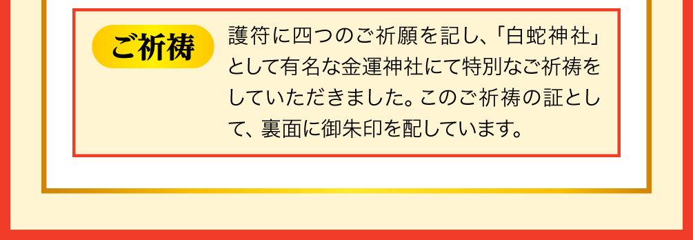 【ご祈祷】護符に四つのご祈願を記し、「白蛇神社」として有名な金運神社にて特別なご祈祷をしていただきました。このご祈祷の証として、裏面に御朱印を配しています。
