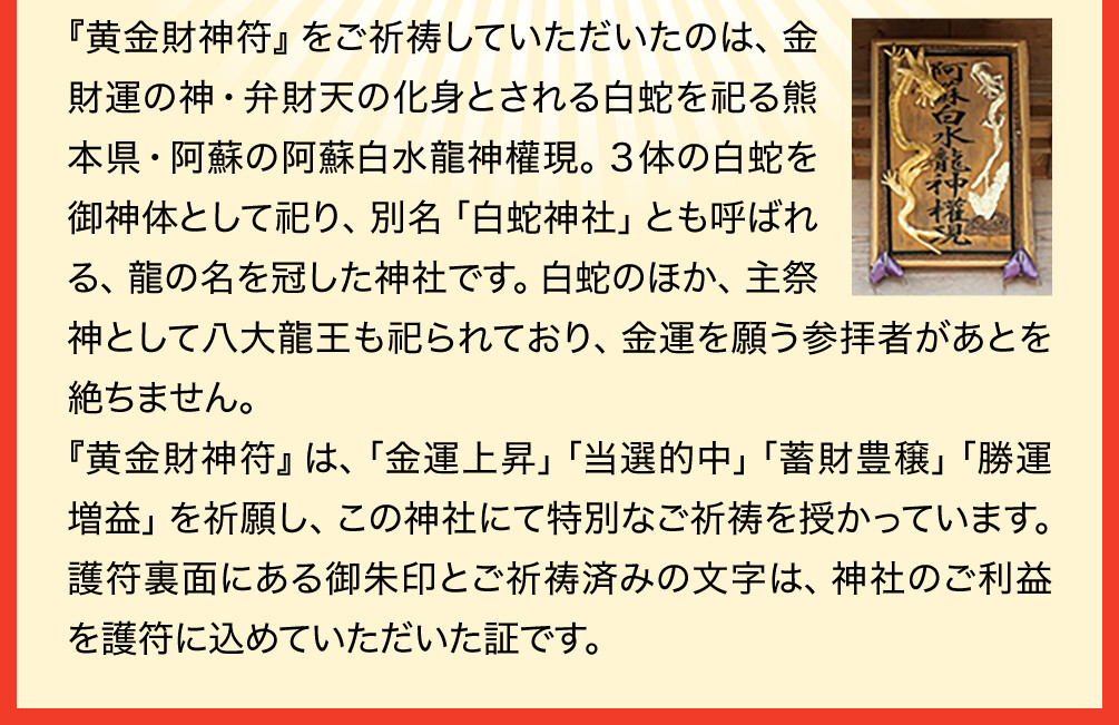 『黄金財神符』をご祈祷していただいたのは、金財運の神・弁財天の化身とされる白蛇を祀る熊本県・阿蘇の阿蘇白水龍神權現。３体の白蛇を御神体として祀り、別名「白蛇神社」とも呼ばれる、龍の名を冠した神社です。白蛇のほか、主祭神として八大龍王も祀られており、金運を願う参拝者があとを絶ちません。『黄金財神符』は、「金運上昇」「当選的中」「蓄財豊穣」「勝運増益」を祈願し、この神社にて特別なご祈祷を授かっています。護符裏面にある御朱印とご祈祷済みの文字は、神社のご利益を護符に込めていただいた証です。