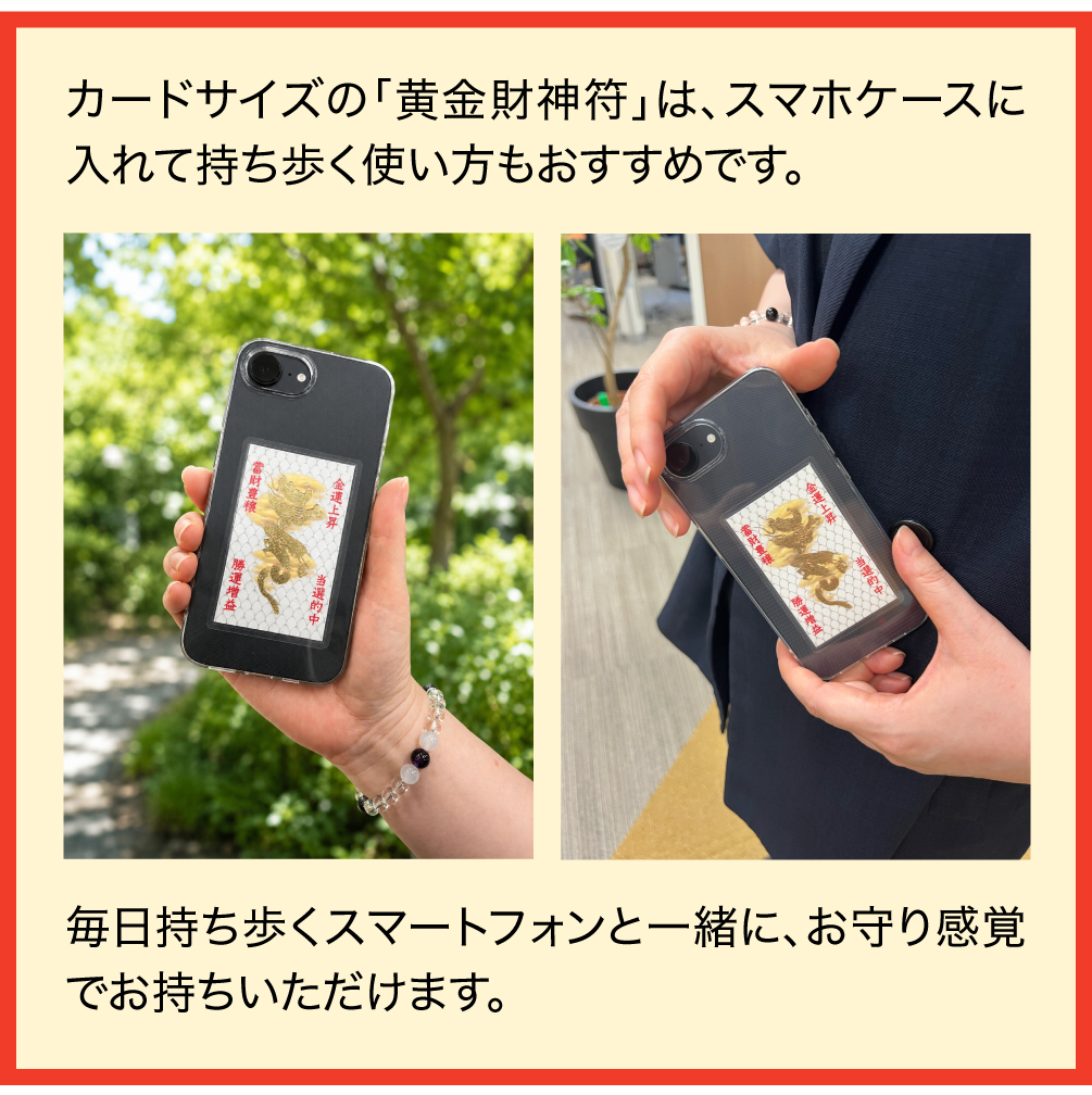 カードサイズの「黄金財神符」は、スマホケースに入れて持ち歩く使い方もおすすめです。毎日持ち歩くスマートフォンと一緒に、お守り感覚でお持ちいただけます。