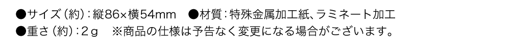 サイズ（約） 縦86×横54mm　材質 特殊金属加工紙、ラミネート加工 重さ（約） 2ｇ　※商品の仕様は予告なく変更になる場合がございます。