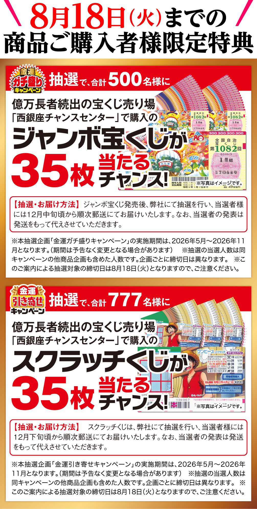 8月18日（火）までの商品ご購入者様限定特典 金運ガチ盛りキャンペーン 抽選で、合計500名様に億万長者続出の宝くじ売り場「西銀座チャンスセンター」で購入のジャンボ宝くじが35枚当たるチャンス！ 抽選・お届け方法 ジャンボ宝くじ発売後、弊社にて抽選を行い、当選者様には12月中旬頃から順次郵送にてお届けいたします。なお、当選者の発表は発送をもって代えさせていただきます。 ※本抽選企画「金運ガチ盛りキャンペーン」の実施期間は、2026年5月〜2026年11月となります。（期間は予告なく変更となる場合があります） ※抽選の当選人数は同キャンペーンの他商品企画も含めた人数です。企画ごとに締切日は異なります。 ※このご案内による抽選対象の締切日は8月18日（火）となりますので、ご注意ください。 ※写真はイメージです。 金運引き寄せキャンペーン 抽選で、合計500名様に億万長者続出の宝くじ売り場「西銀座チャンスセンター」で購入のスクラッチくじが35枚当たるチャンス！ 抽選・お届け方法 スクラッチくじは、弊社にて抽選を行い、当選者様には12月下旬頃から順次郵送にてお届けいたします。なお、当選者の発表は発送をもって代えさせていただきます。 ※本抽選企画「金運引き寄せキャンペーン」の実施期間は、2026年5月〜2026年11月となります。（期間は予告なく変更となる場合があります） ※抽選の当選人数は同キャンペーンの他商品企画も含めた人数です。企画ごとに締切日は異なります。 ※このご案内による抽選対象の締切日は8月18日（火）となりますので、ご注意ください。 ※写真はイメージです。