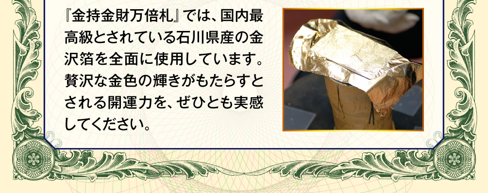 『金持金財万倍札』では、国内最高級とされている石川県産の金沢箔を全面に使用しています。贅沢な金色の輝きがもたらすとされる開運力を、ぜひとも実感してください。