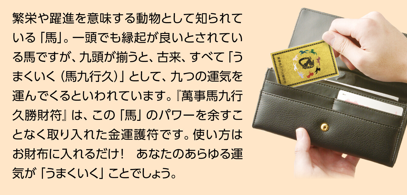 繁栄や躍進を意味する動物として知られている「馬」。一頭でも縁起が良いとされている馬ですが、九頭が揃うと、古来、すべて「うまくいく（馬九行久）」として、九つの運気を運んでくるといわれています。『萬事馬九行久勝財符』は、この「馬」のパワーを余すことなく取り入れた金運護符です。使い方はお財布に入れるだけ！　あなたのあらゆる運気が「うまくいく」ことでしょう。