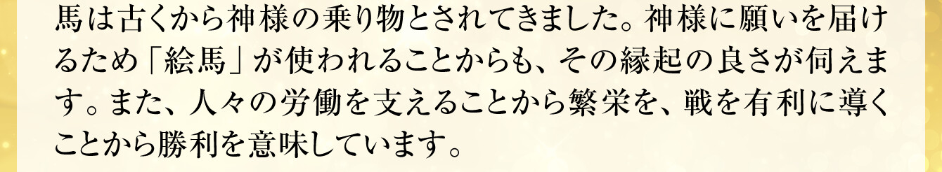 馬は古くから神様の乗り物とされてきました。神様に願いを届けるため「絵馬」が使われることからも、その縁起の良さが伺えます。また、人々の労働を支えることから繁栄を、戦を有利に導くことから勝利を意味しています。