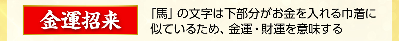 【金運招来】「馬」の文字は下部分がお金を入れる巾着に似ているため、金運・財運を意味する