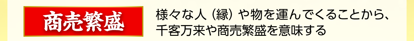 【商売繁盛】様々な人（縁）や物を運んでくることから、千客万来や商売繁盛を意味する