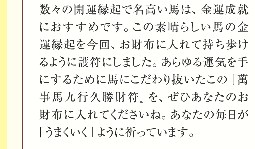 数々の開運縁起で名高い馬は、金運成就におすすめです。この素晴らしい馬の金運縁起を今回、お財布に入れて持ち歩けるように護符にしました。あらゆる運気を手にするために馬にこだわり抜いたこの『萬事馬九行久勝財符』を、ぜひあなたのお財布に入れてくださいね。あなたの毎日が「うまくいく」ように祈っています。