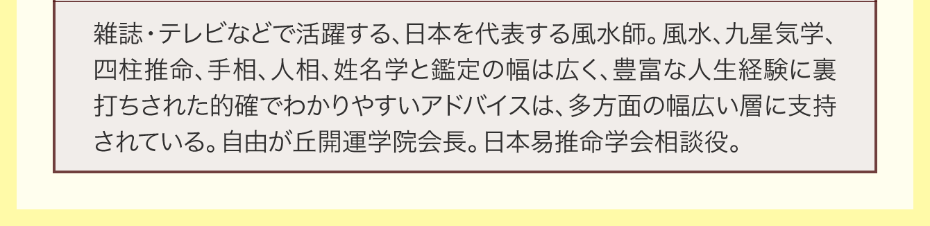 雑誌・テレビなどで活躍する、日本を代表する風水師。風水、九星気学、四柱推命、手相、人相、姓名学と鑑定の幅は広く、豊富な人生経験に裏打ちされた的確でわかりやすいアドバイスは、多方面の幅広い層に支持されている。自由が丘開運学院会長。日本易推命学会相談役。