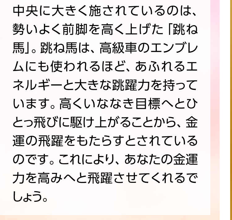 中央に大きく施されているのは、勢いよく前脚を高く上げた「跳ね馬」。跳ね馬は、高級車のエンブレムにも使われるほど、あふれるエネルギーと大きな跳躍力を持っています。高くいななき目標へとひとっ飛びに駆け上がることから、金運の飛躍をもたらすとされているのです。これにより、あなたの金運力を高みへと飛躍させてくれるでしょう。