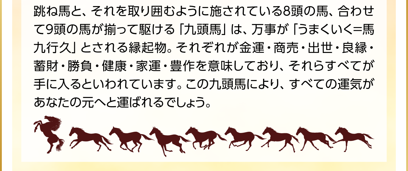 跳ね馬と、それを取り囲むように施されている８頭の馬、合わせて９頭の馬が揃って駆ける「九頭馬」は、万事が「うまくいく＝馬九行久」とされる縁起物。それぞれが金運・商売・出世・良縁・蓄財・勝負・健康・家運・豊作を意味しており、それらすべてが手に入るといわれています。この九頭馬により、すべての運気があなたの元へと運ばれるでしょう。