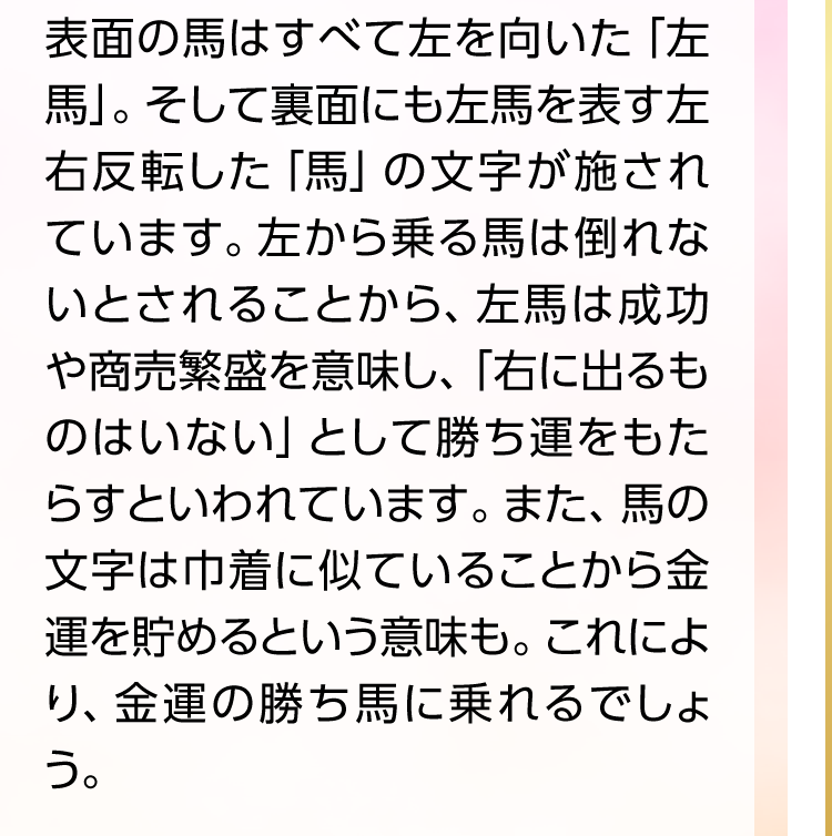 表面の馬はすべて左を向いた「左馬」。そして裏面にも左馬を表す左右反転した「馬」の文字が施されています。左から乗る馬は倒れないとされることから、左馬は成功や商売繁盛を意味し、「右に出るものはいない」として勝ち運をもたらすといわれています。また、馬の文字は巾着に似ていることから金運を貯めるという意味も。これにより、金運の勝ち馬に乗れるでしょう。