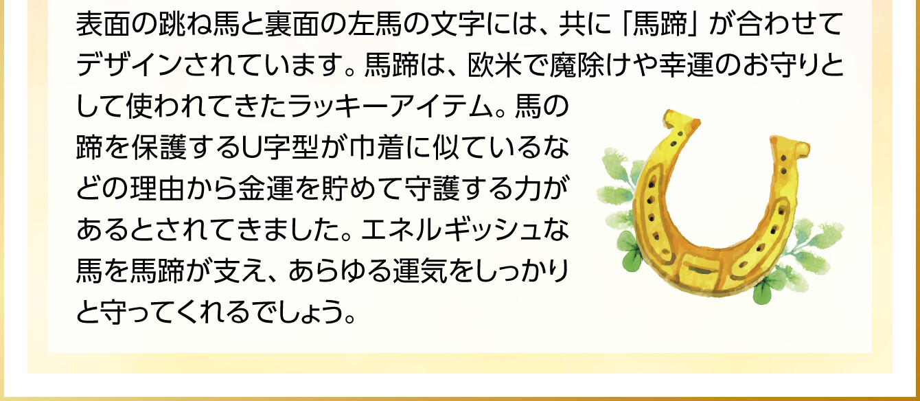 表面の跳ね馬と裏面の左馬の文字には、共に「馬蹄」が合わせてデザインされています。馬蹄は、欧米で魔除けや幸運のお守りとして使われてきたラッキーアイテム。馬の蹄を保護するＵ字型が巾着に似ているなどの理由から金運を貯めて守護する力があるとされてきました。エネルギッシュな馬を馬蹄が支え、あらゆる運気をしっかりと守ってくれるでしょう。