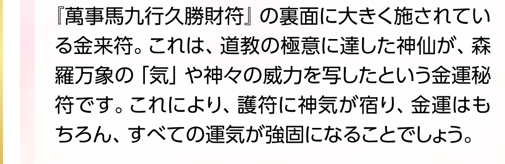 『萬事馬九行久勝財符』の裏面に大きく施されている金来符。これは、道教の極意に達した神仙が、森羅万象の「気」や神々の威力を写したという金運秘符です。これにより、護符に神気が宿り、金運はもちろん、すべての運気が強固になることでしょう。