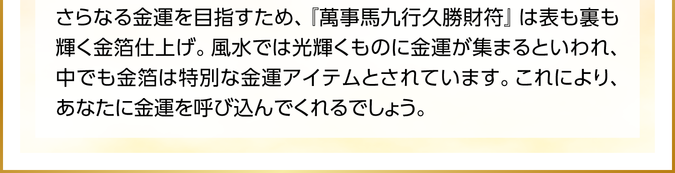 さらなる金運を目指すため、『萬事馬九行久勝財符』は表も裏も輝く金箔仕上げ。風水では光輝くものに金運が集まるといわれ、中でも金箔は特別な金運アイテムとされています。これにより、あなたに金運を呼び込んでくれるでしょう。