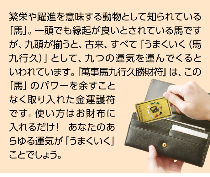 繁栄や躍進を意味する動物として知られている「馬」。一頭でも縁起が良いとされている馬ですが、九頭が揃うと、古来、すべて「うまくいく（馬九行久）」として、九つの運気を運んでくるといわれています。『萬事馬九行久勝財符』は、この「馬」のパワーを余すことなく取り入れた金運護符です。使い方はお財布に入れるだけ！　あなたのあらゆる運気が「うまくいく」ことでしょう。