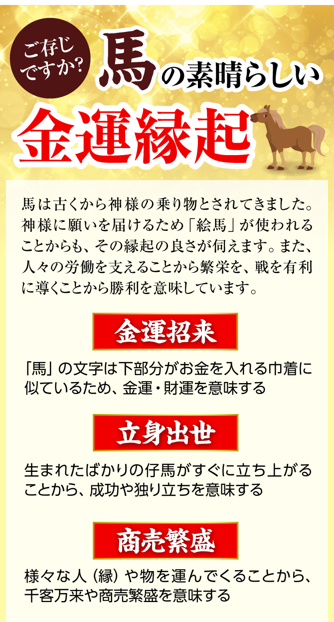 ご存じですか？馬の素晴らしい金運縁起馬は古くから神様の乗り物とされてきました。神様に願いを届けるため「絵馬」が使われることからも、その縁起の良さが伺えます。また、人々の労働を支えることから繁栄を、戦を有利に導くことから勝利を意味しています。