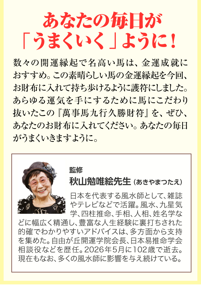 あなたの毎日が「うまくいく」ように！数々の開運縁起で名高い馬は、金運成就におすすめです。この素晴らしい馬の金運縁起を今回、お財布に入れて持ち歩けるように護符にしました。あらゆる運気を手にするために馬にこだわり抜いたこの『萬事馬九行久勝財符』を、ぜひあなたのお財布に入れてくださいね。あなたの毎日が「うまくいく」ように祈っています。