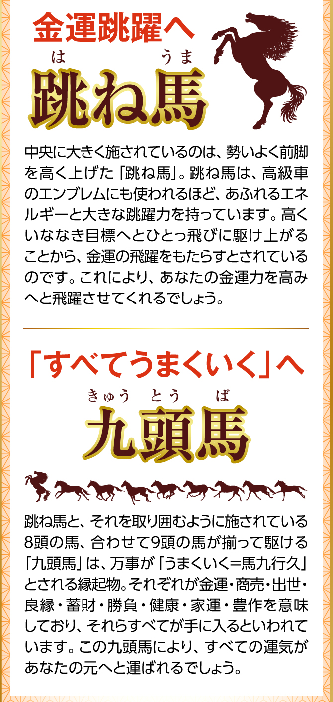 あなたに金運を運ぶために！馬の金運縁起が集結！中央に大きく施されているのは、勢いよく前脚を高く上げた「跳ね馬」。跳ね馬は、高級車のエンブレムにも使われるほど、あふれるエネルギーと大きな跳躍力を持っています。高くいななき目標へとひとっ飛びに駆け上がることから、金運の飛躍をもたらすとされているのです。これにより、あなたの金運力を高みへと飛躍させてくれるでしょう。