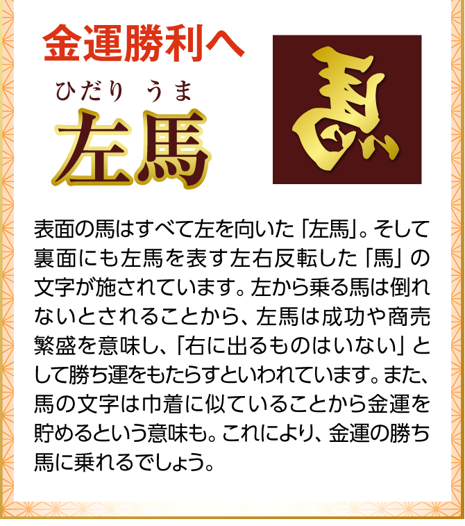 表面の跳ね馬と裏面の左馬の文字には、共に「馬蹄」が合わせてデザインされています。馬蹄は、欧米で魔除けや幸運のお守りとして使われてきたラッキーアイテム。馬の蹄を保護するＵ字型が巾着に似ているなどの理由から金運を貯めて守護する力があるとされてきました。エネルギッシュな馬を馬蹄が支え、あらゆる運気をしっかりと守ってくれるでしょう。