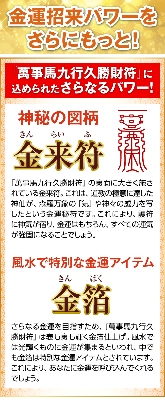 金運招来パワーをさらにもっと！『萬事馬九行久勝財符』の裏面に大きく施されている金来符。これは、道教の極意に達した神仙が、森羅万象の「気」や神々の威力を写したという金運秘符です。これにより、護符に神気が宿り、金運はもちろん、すべての運気が強固になることでしょう。