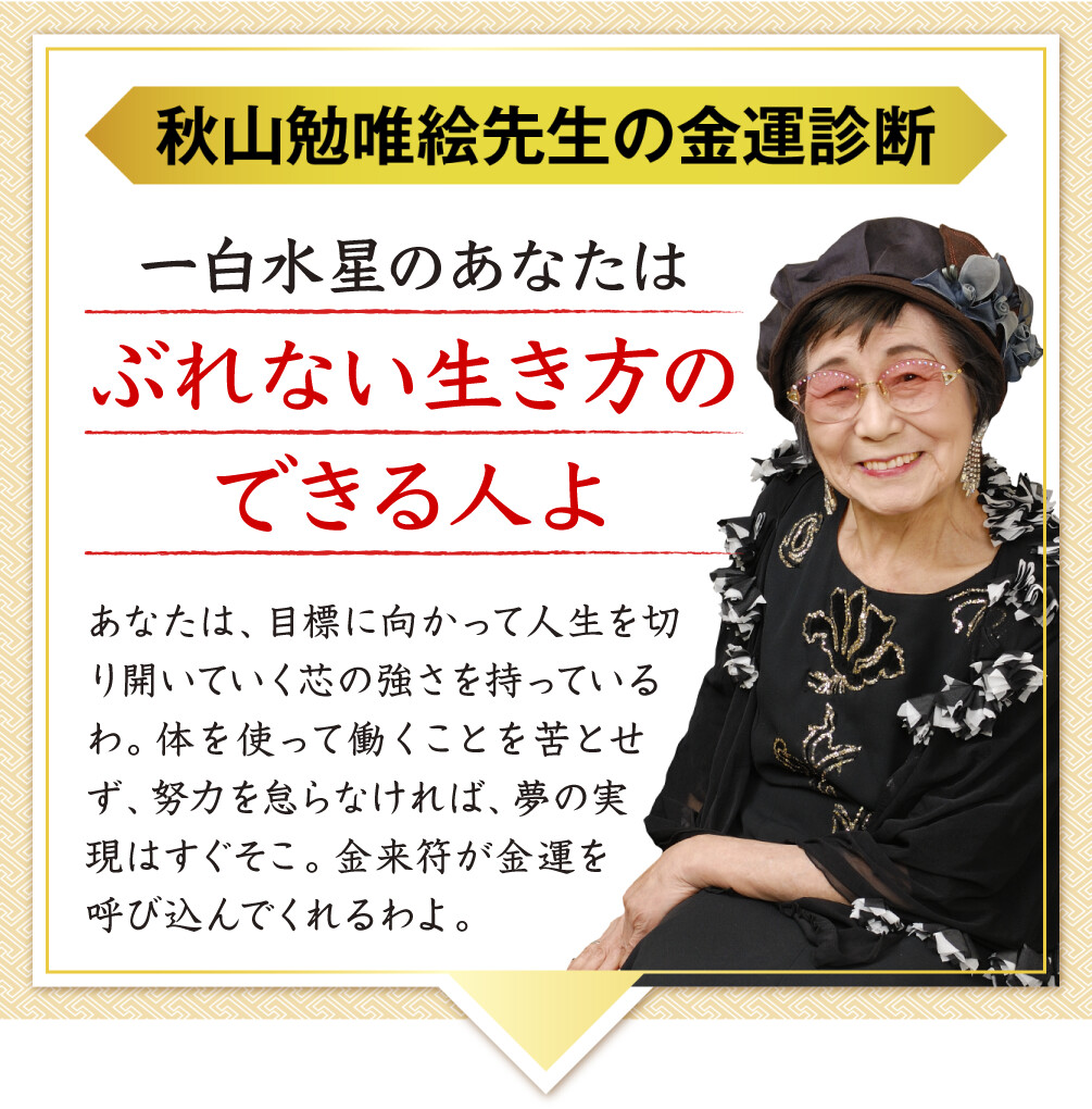 【秋山勉唯絵先生の金運診断】「一白水星のあなたはぶれない生き方のできる人よ」あなたは、目標に向かって人生を切り開いていく芯の強さを持っているわ。体を使って働くことを苦とせず、努力を怠らなければ、夢の実現はすぐそこ。金来符が金運を呼び込んでくれるわよ。