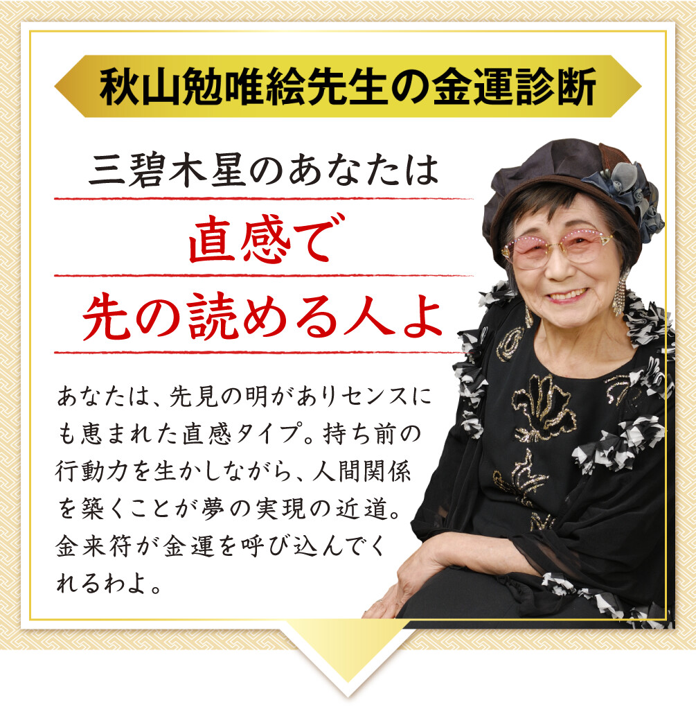 【秋山勉唯絵先生の金運診断】「三碧木星のあなたは直感で先の読める人よ」あなたは、先見の明がありセンスにも恵まれた直感タイプ。持ち前の行動力を生かしながら、人間関係を築くことが夢の実現の近道。金来符が金運を呼び込んでくれるわよ。