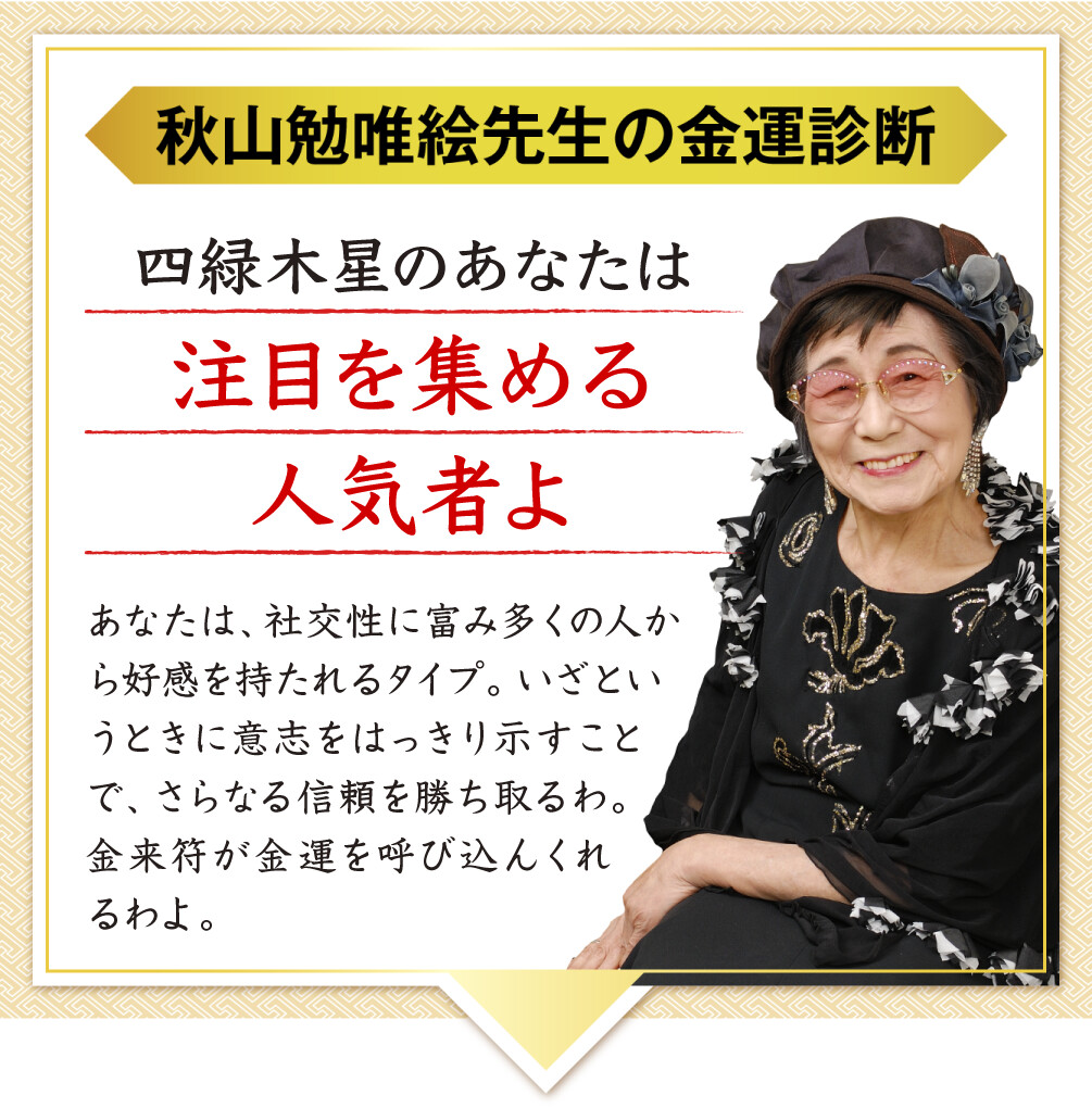 【秋山勉唯絵先生の金運診断】「四緑木星のあなたは注目を集める人気者よ」あなたは、社交性に富み多くの人から好感を持たれるタイプ。いざというときに意志をはっきり示すことで、さらなる信頼を勝ち取るわ。金来符が金運を呼び込んくれるわよ。