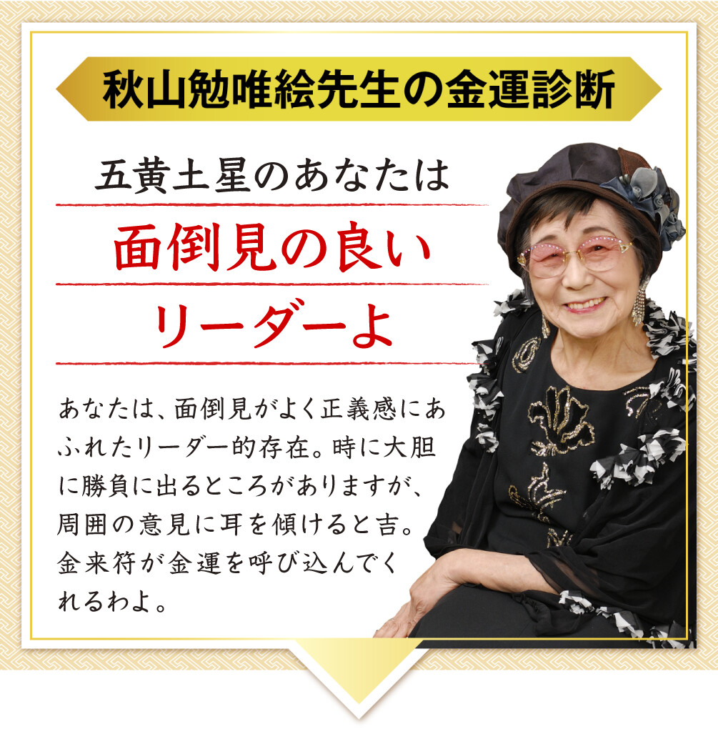 【秋山勉唯絵先生の金運診断】「五黄土星のあなたは面倒見の良いリーダーよ」あなたは、面倒見がよく正義感にあふれたリーダー的存在。時に大胆に勝負に出るところがありますが、周囲の意見に耳を傾けると吉。金来符が金運を呼び込んでくれるわよ。