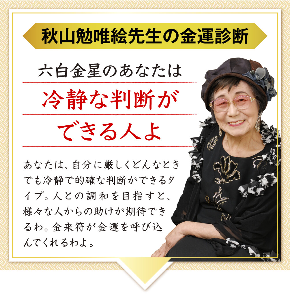 【秋山勉唯絵先生の金運診断】「六白金星のあなたは冷静な判断ができる人よ」あなたは、自分に厳しくどんなときでも冷静で的確な判断ができるタイプ。人との調和を目指すと、様々な人からの助けが期待できるわ。金来符が金運を呼び込んでくれるわよ。