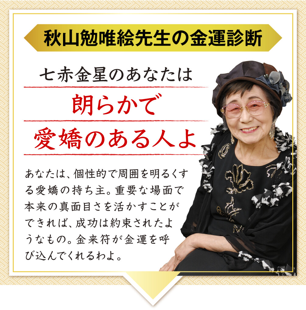 【秋山勉唯絵先生の金運診断】「七赤金星のあなたは朗らかで愛嬌のある人よ」あなたは、個性的で周囲を明るくする愛嬌の持ち主。重要な場面で本来の真面目さを活かすことができれば、成功は約束されたようなもの。金来符が金運を呼び込んでくれるわよ。