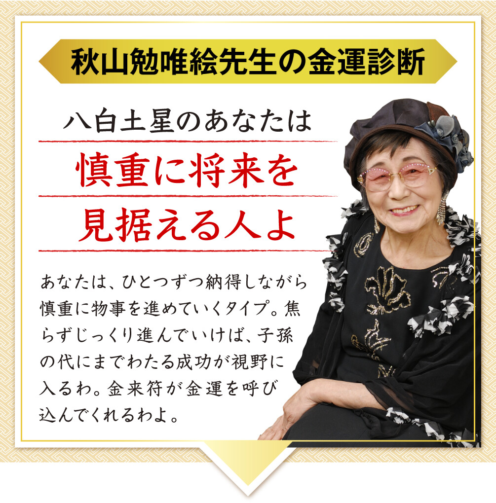 【秋山勉唯絵先生の金運診断】「八白土星のあなたは慎重に将来を見据える人よ」あなたは、ひとつずつ納得しながら慎重に物事を進めていくタイプ。焦らずじっくり進んでいけば、子孫の代にまでわたる成功が視野に入るわ。金来符が金運を呼び込んでくれるわよ。
