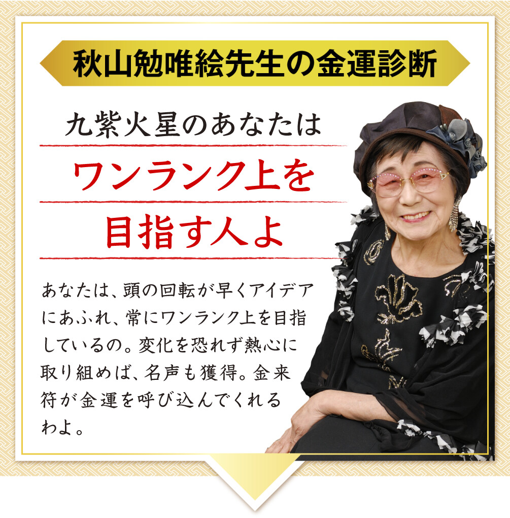 【秋山勉唯絵先生の金運診断】「九紫火星のあなたはワンランク上を目指す人よ」あなたは、頭の回転が早くアイデアにあふれ、常にワンランク上を目指しているの。変化を恐れず熱心に取り組めば、名声も獲得。金来符が金運を呼び込んでくれるわよ。