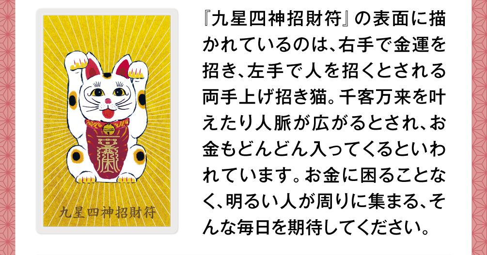 『九星四神招財符』の表面に描かれているのは、右手で金運を招き、左手で人を招くとされる両手上げ招き猫。千客万来を叶えたり人脈が広がるとされ、お金もどんどん入ってくるといわれています。お金に困ることなく、明るい人が周りに集まる、そんな毎日を期待してください。