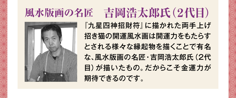 【風水版画の名匠　吉岡浩太郎氏（２代目）】『九星四神招財符』に描かれた両手上げ招き猫の開運風水画は開運力をもたらすとされる様々な縁起物を描くことで有名な、風水版画の名匠・吉岡浩太郎氏（２代目）が描いたもの。だからこそ金運力が期待できるのです。