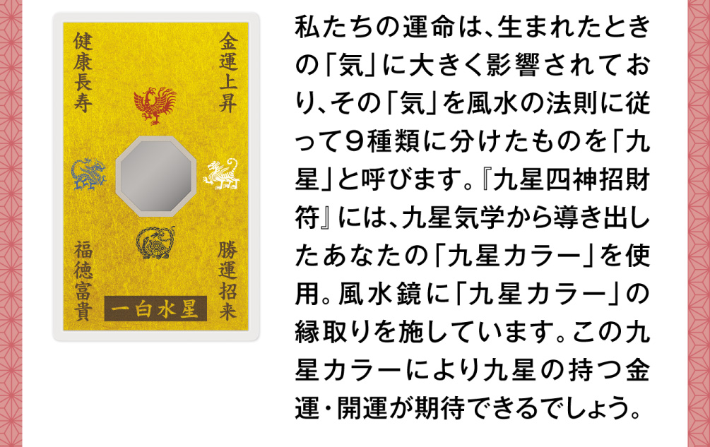 私たちの運命は、生まれたときの「気」に大きく影響されており、その「気」を風水の法則に従って９種類に分けたものを「九星」と呼びます。『九星四神招財符』には、九星気学から導き出したあなたの「九星カラー」を使用。風水鏡に「九星カラー」の縁取りを施しています。この九星カラーにより九星の持つ金運・開運が期待できるでしょう。