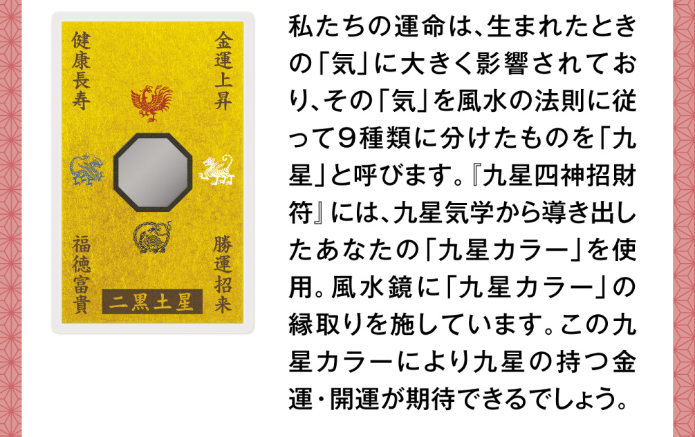 私たちの運命は、生まれたときの「気」に大きく影響されており、その「気」を風水の法則に従って９種類に分けたものを「九星」と呼びます。『九星四神招財符』には、九星気学から導き出したあなたの「九星カラー」を使用。風水鏡に「九星カラー」の縁取りを施しています。この九星カラーにより九星の持つ金運・開運が期待できるでしょう。