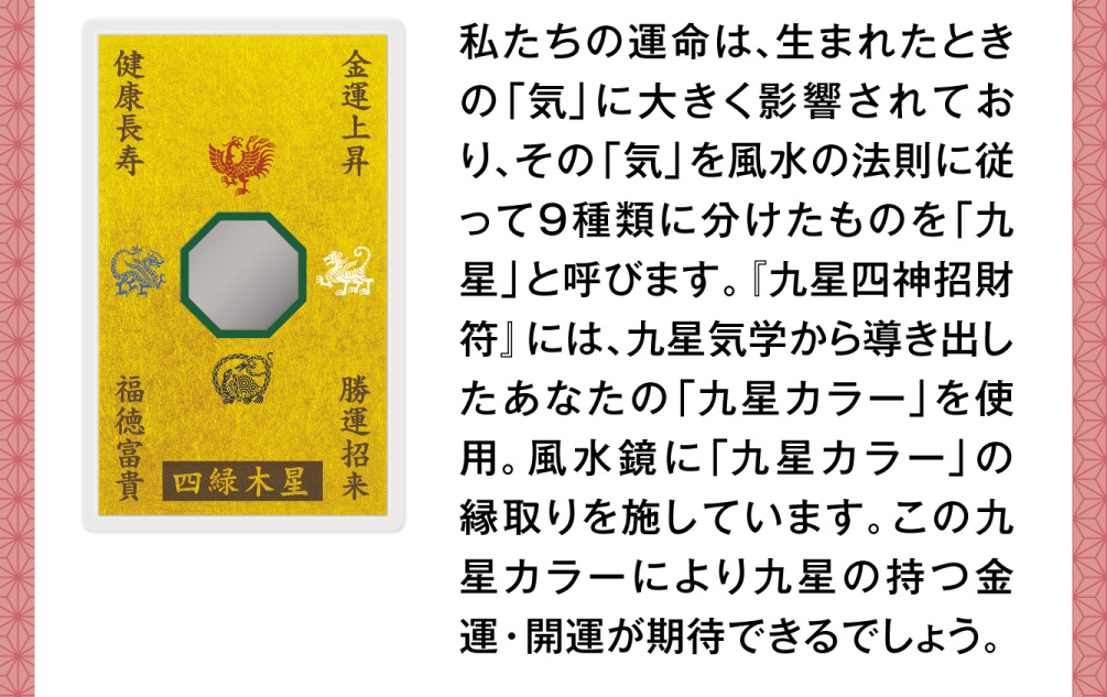 私たちの運命は、生まれたときの「気」に大きく影響されており、その「気」を風水の法則に従って９種類に分けたものを「九星」と呼びます。『九星四神招財符』には、九星気学から導き出したあなたの「九星カラー」を使用。風水鏡に「九星カラー」の縁取りを施しています。この九星カラーにより九星の持つ金運・開運が期待できるでしょう。