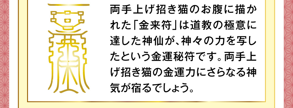 両手上げ招き猫のお腹に描かれた「金来符」は道教の極意に達した神仙が、神々の力を写したという金運秘符です。両手上げ招き猫の金運力にさらなる神気が宿るでしょう。