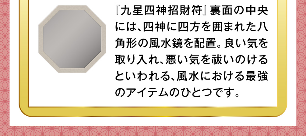 『九星四神招財符』裏面の中央には、四神に四方を囲まれた八角形の風水鏡を配置。良い気を取り入れ、悪い気を祓いのけるといわれる、風水における最強のアイテムのひとつです。