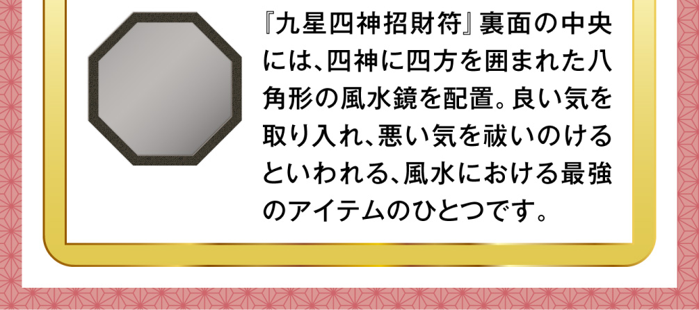 『九星四神招財符』裏面の中央には、四神に四方を囲まれた八角形の風水鏡を配置。良い気を取り入れ、悪い気を祓いのけるといわれる、風水における最強のアイテムのひとつです。