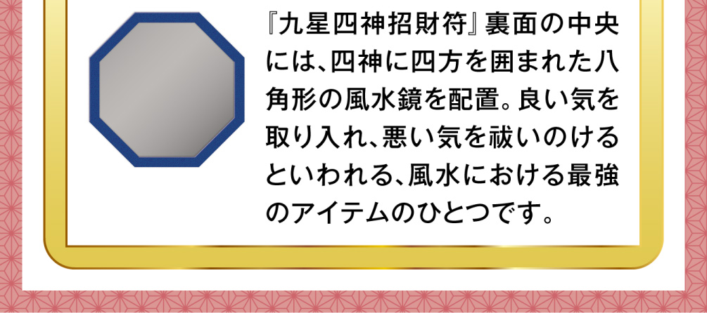 『九星四神招財符』裏面の中央には、四神に四方を囲まれた八角形の風水鏡を配置。良い気を取り入れ、悪い気を祓いのけるといわれる、風水における最強のアイテムのひとつです。