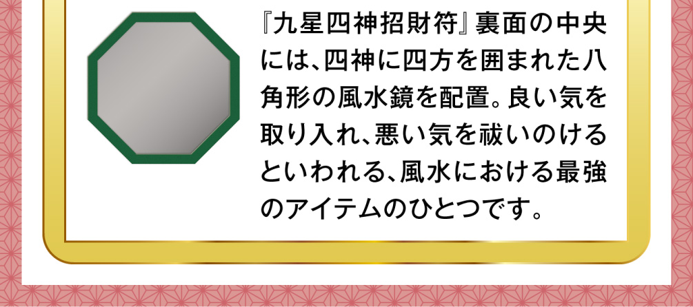 『九星四神招財符』裏面の中央には、四神に四方を囲まれた八角形の風水鏡を配置。良い気を取り入れ、悪い気を祓いのけるといわれる、風水における最強のアイテムのひとつです。